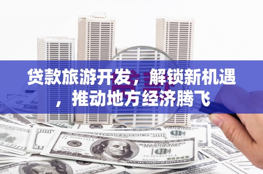 托克托贷款旅游开发，解锁新机遇，推动地方经济腾飞